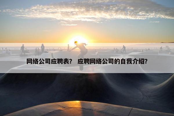 网络公司应聘表？ 应聘网络公司的自我介绍？
