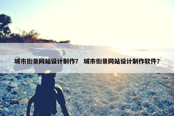 城市街景网站设计制作？ 城市街景网站设计制作软件？