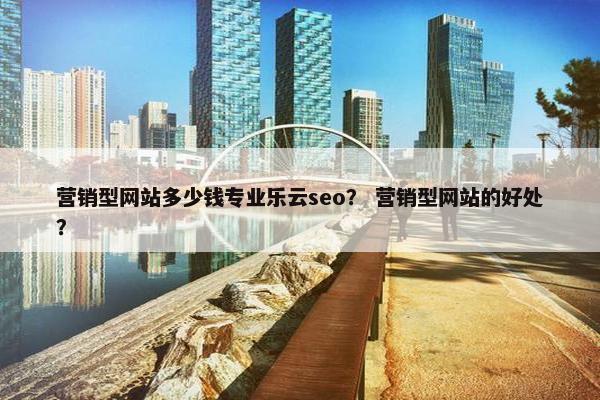 营销型网站多少钱专业乐云seo？ 营销型网站的好处？
