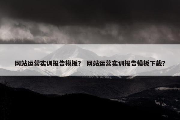 网站运营实训报告模板？ 网站运营实训报告模板下载？