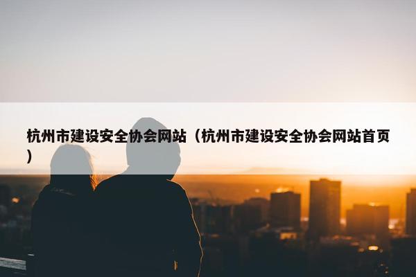 杭州市建设安全协会网站（杭州市建设安全协会网站首页）