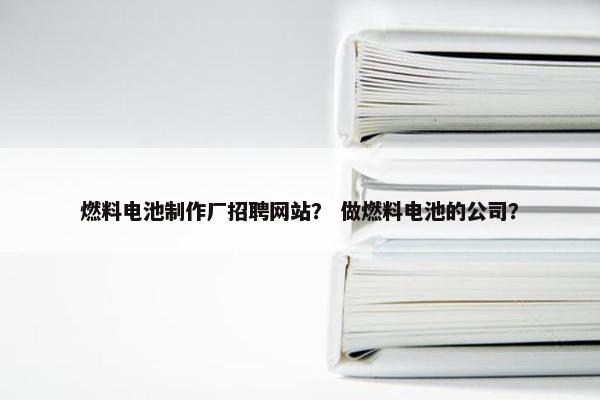 燃料电池制作厂招聘网站？ 做燃料电池的公司？