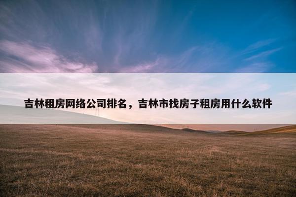 吉林租房网络公司排名，吉林市找房子租房用什么软件