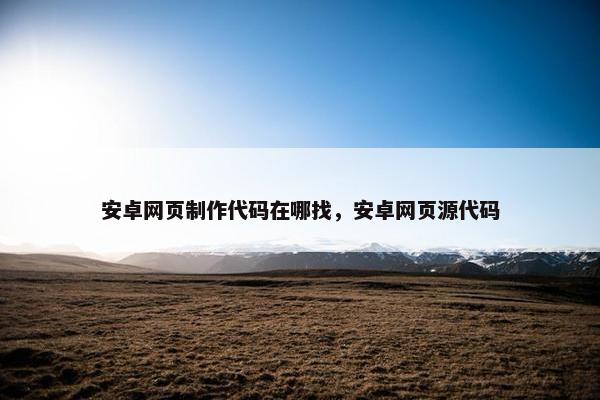 安卓网页制作代码在哪找，安卓网页源代码