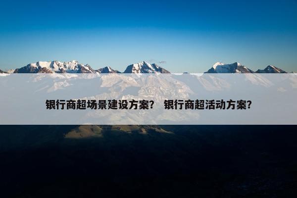 银行商超场景建设方案？ 银行商超活动方案？