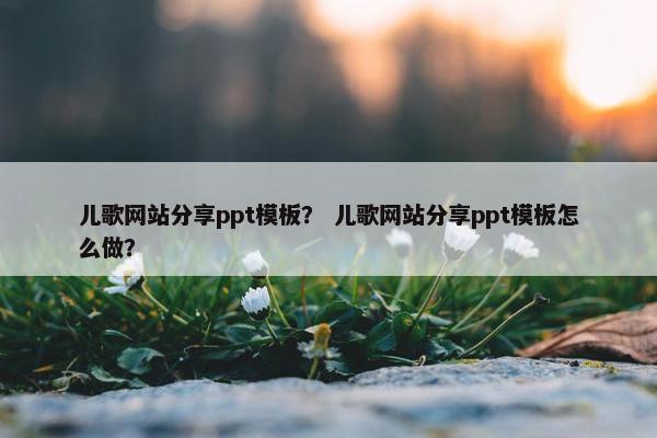 儿歌网站分享ppt模板？ 儿歌网站分享ppt模板怎么做？