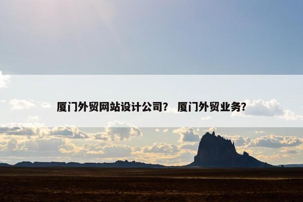 厦门外贸网站设计公司？ 厦门外贸业务？