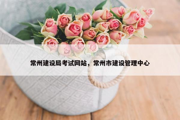 常州建设局考试网站，常州市建设管理中心
