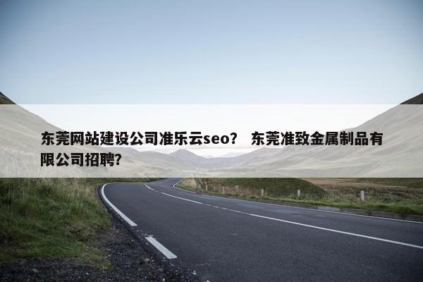 东莞网站建设公司准乐云seo？ 东莞准致金属制品有限公司招聘？