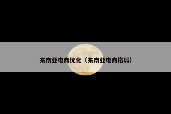 东南亚电商优化（东南亚电商格局）