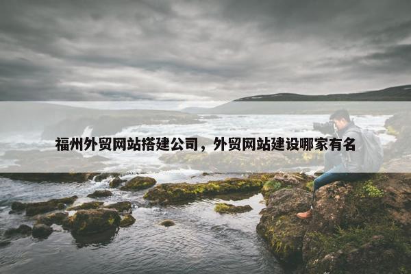 福州外贸网站搭建公司，外贸网站建设哪家有名