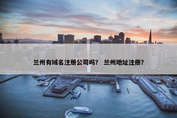 兰州有域名注册公司吗？ 兰州地址注册？