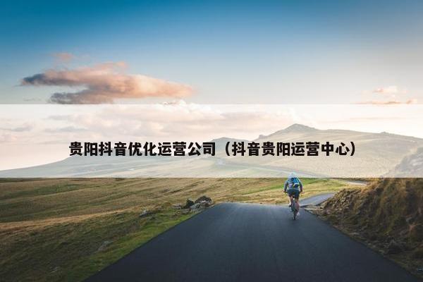 贵阳抖音优化运营公司（抖音贵阳运营中心）