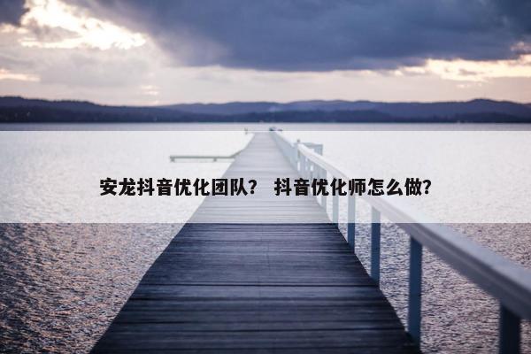 安龙抖音优化团队？ 抖音优化师怎么做？