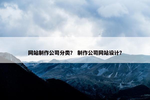网站制作公司分类？ 制作公司网站设计？