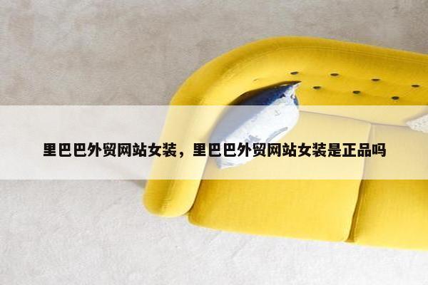 里巴巴外贸网站女装，里巴巴外贸网站女装是正品吗