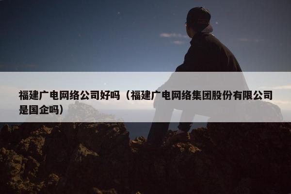 福建广电网络公司好吗（福建广电网络集团股份有限公司是国企吗）