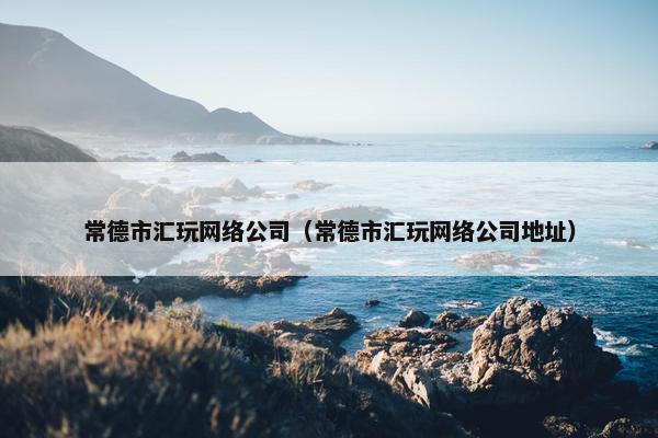 常德市汇玩网络公司（常德市汇玩网络公司地址）