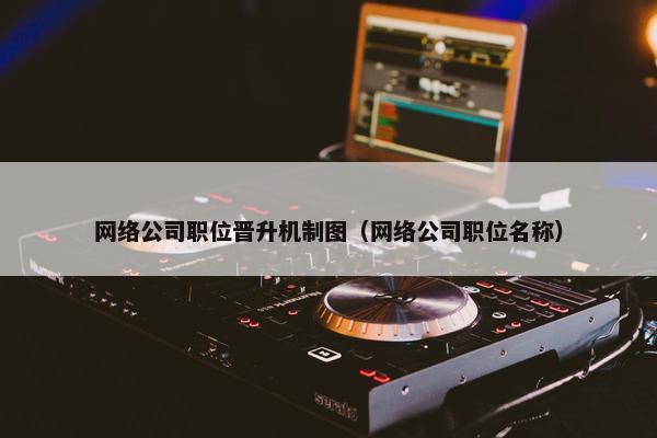 网络公司职位晋升机制图（网络公司职位名称）