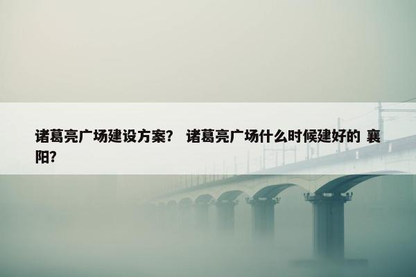 诸葛亮广场建设方案？ 诸葛亮广场什么时候建好的 襄阳？