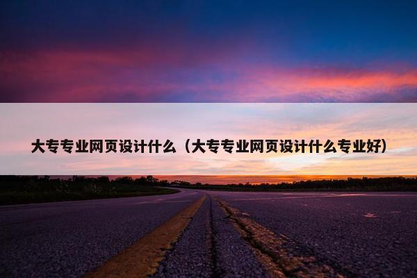 大专专业网页设计什么（大专专业网页设计什么专业好）