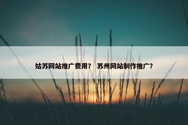 姑苏网站推广费用？ 苏州网站制作推广？
