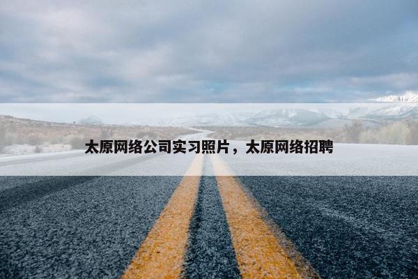 太原网络公司实习照片，太原网络招聘