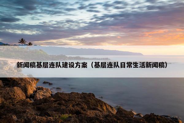 新闻稿基层连队建设方案（基层连队日常生活新闻稿）