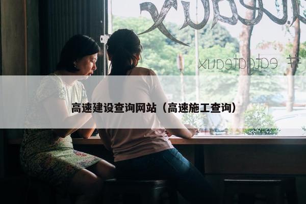 高速建设查询网站（高速施工查询）