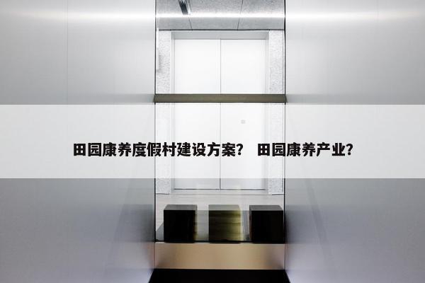 田园康养度假村建设方案？ 田园康养产业？