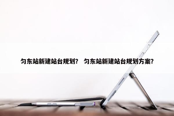 匀东站新建站台规划？ 匀东站新建站台规划方案？
