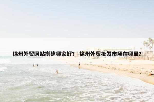 徐州外贸网站搭建哪家好？ 徐州外贸批发市场在哪里？