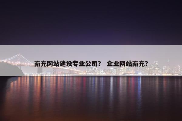 南充网站建设专业公司？ 企业网站南充？
