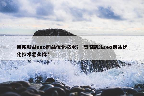 南阳新站seo网站优化技术？ 南阳新站seo网站优化技术怎么样？