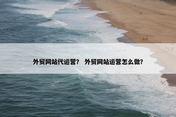 外贸网站代运营？ 外贸网站运营怎么做？