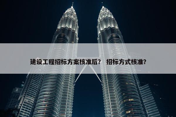 建设工程招标方案核准后？ 招标方式核准？