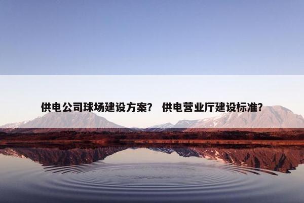 供电公司球场建设方案？ 供电营业厅建设标准？