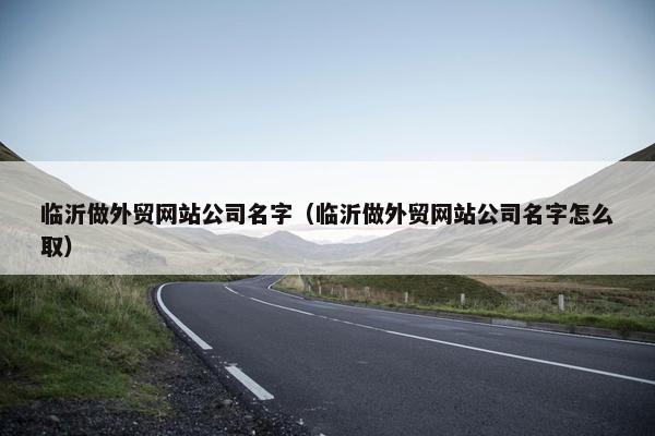 临沂做外贸网站公司名字（临沂做外贸网站公司名字怎么取）