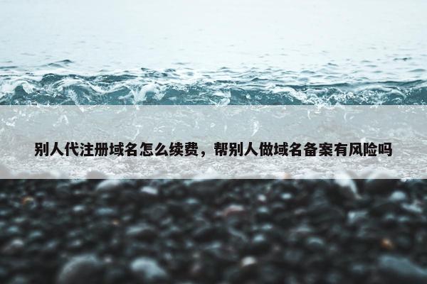 别人代注册域名怎么续费，帮别人做域名备案有风险吗