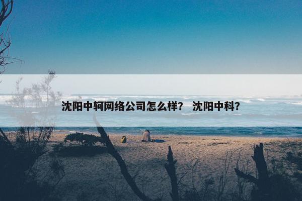 沈阳中轲网络公司怎么样？ 沈阳中科？