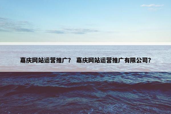 嘉庆网站运营推广？ 嘉庆网站运营推广有限公司？
