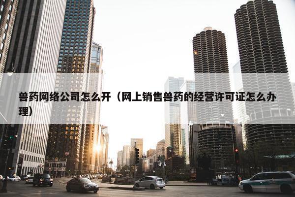 兽药网络公司怎么开（网上销售兽药的经营许可证怎么办理）