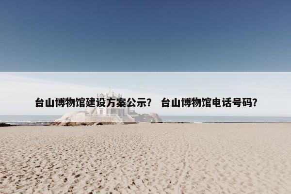 台山博物馆建设方案公示？ 台山博物馆电话号码？