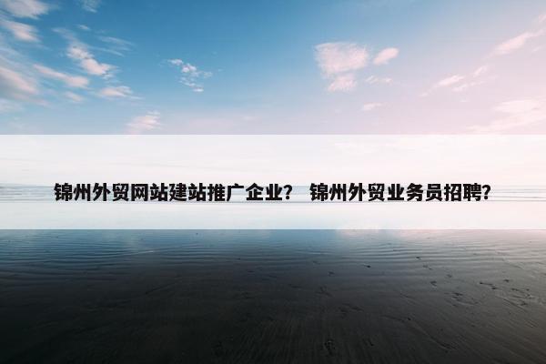 锦州外贸网站建站推广企业？ 锦州外贸业务员招聘？