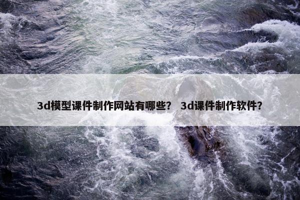3d模型课件制作网站有哪些？ 3d课件制作软件？