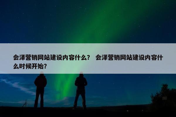 会泽营销网站建设内容什么？ 会泽营销网站建设内容什么时候开始？