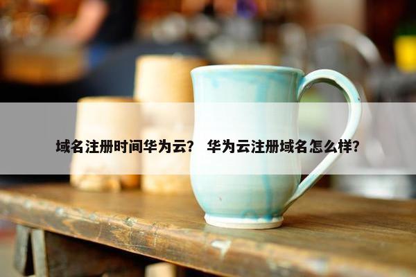 域名注册时间华为云？ 华为云注册域名怎么样？