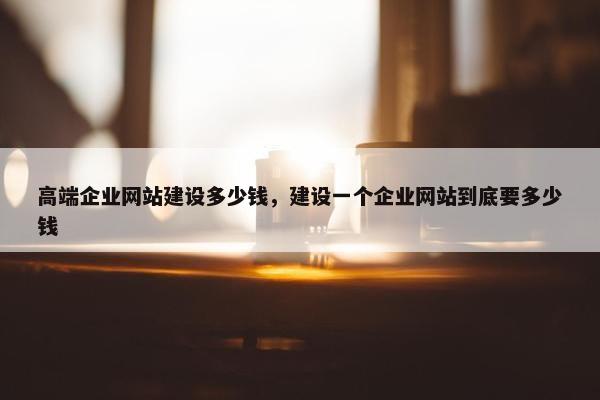 高端企业网站建设多少钱，建设一个企业网站到底要多少钱