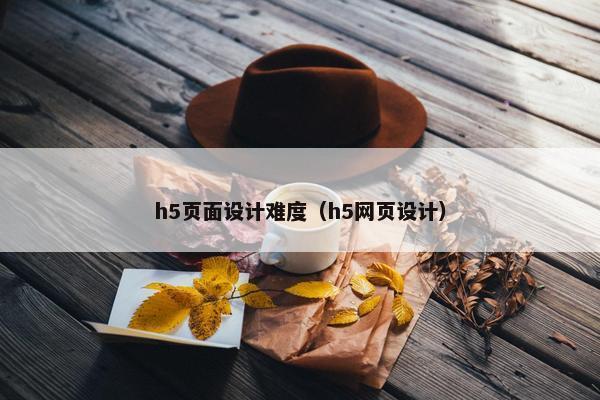 h5页面设计难度（h5网页设计）