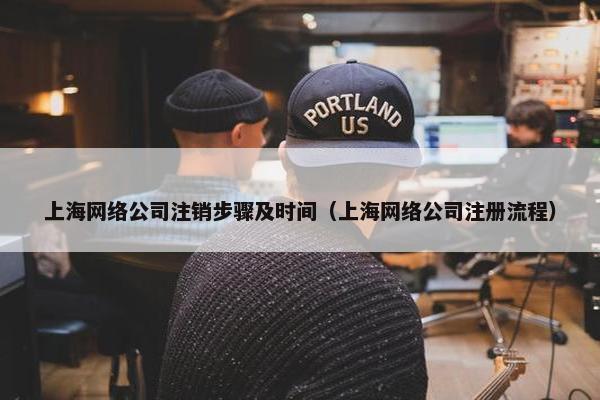 上海网络公司注销步骤及时间（上海网络公司注册流程）